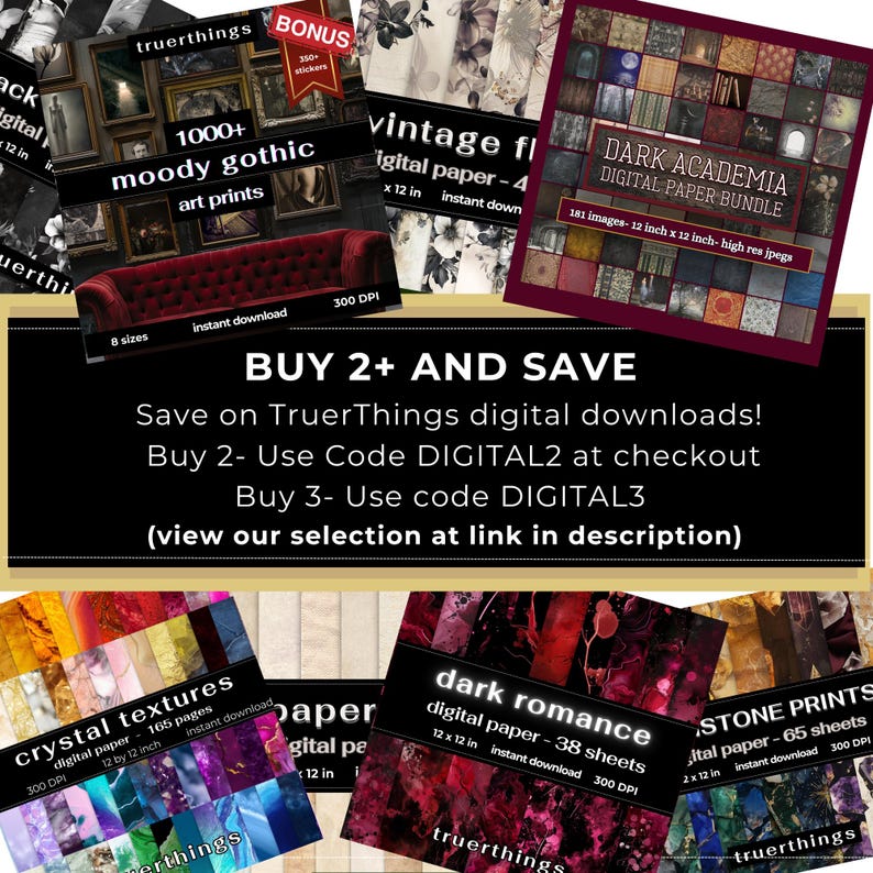 May include: A collage of digital paper packs for download. The packs include moody gothic art prints, vintage floral designs, dark academia, crystal textures, dark romance, and stone prints. Each pack includes 12x12 inch images at 300 DPI. The text "BUY 2+ AND SAVE" is displayed in a banner at the top of the collage. The text "Save on TruerThings digital downloads!" is displayed below the banner. The text "Buy 2 - Use Code DIGITAL2 at checkout" is displayed below the first line of text. The text "Buy 3 - Use code DIGITAL3" is displayed below the second line of text. The text "(view our selection at link in description)" is displayed below the third line of text.