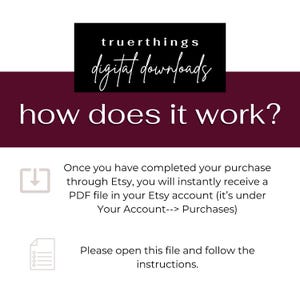 May include: A burgundy background with white text that reads "truerthings digital downloads" in a black box at the top. The text "how does it work?" is in white and centered on the burgundy background. Below the text, there is a white arrow pointing down inside a gray box. The text below the arrow reads "Once you have completed your purchase through Etsy, you will instantly receive a PDF file in your Etsy account (it's under Your Account--> Purchases)". Below this text is a gray box with a white icon of a document with lines. The text below the icon reads "Please open this file and follow the instructions."