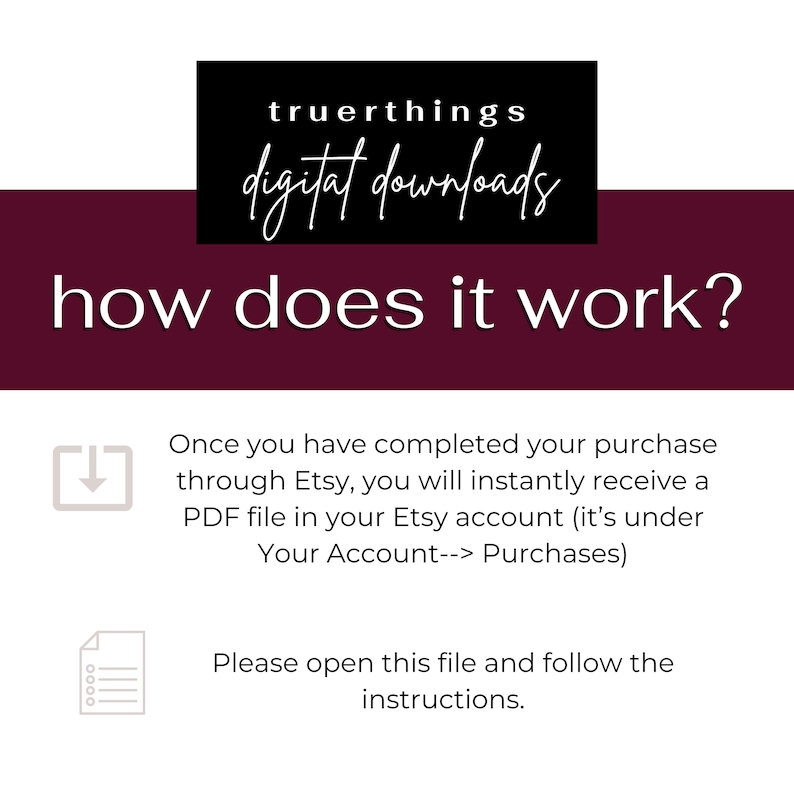 May include: A burgundy background with white text that reads "truerthings digital downloads" in a black box at the top. The text "how does it work?" is in white and centered on the burgundy background. Below the text, there is a white arrow pointing down inside a gray box. The text below the arrow reads "Once you have completed your purchase through Etsy, you will instantly receive a PDF file in your Etsy account (it's under Your Account--> Purchases)". Below this text is a gray box with a white icon of a document with lines. The text below the icon reads "Please open this file and follow the instructions."