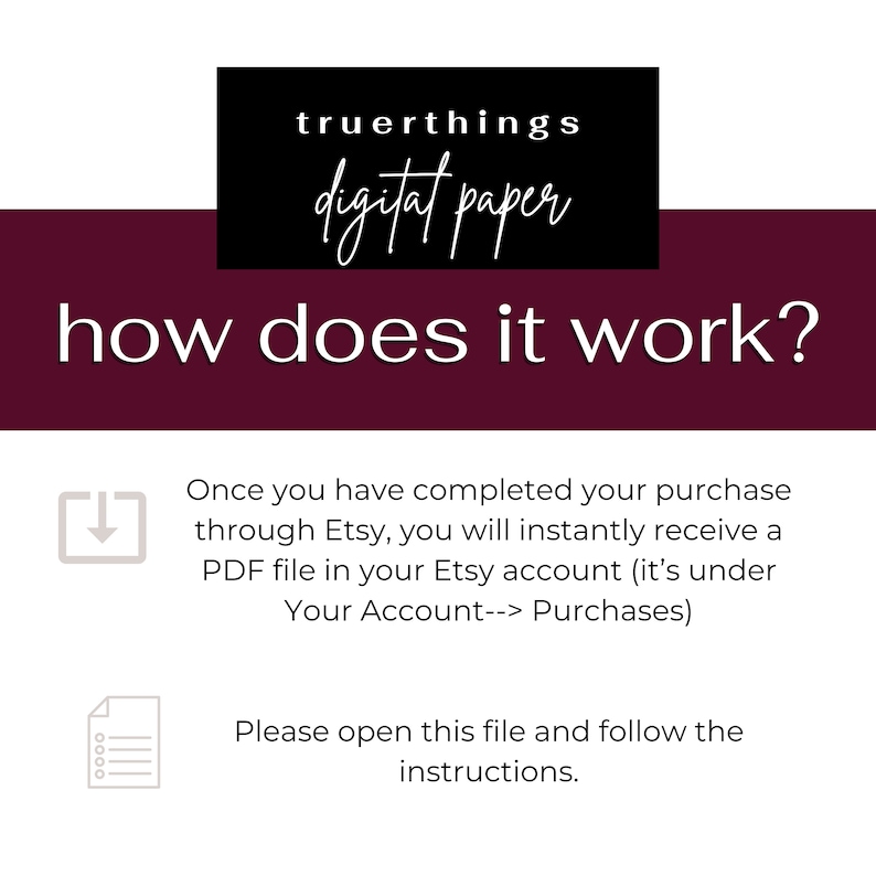 May include: A burgundy background with white text that reads "truerthings digital paper" in a black box at the top. The text "how does it work?" is in white and centered below the box.  A gray download icon and a gray document icon are below the text.  The text below the icons explains how to download a digital paper purchase from Etsy.