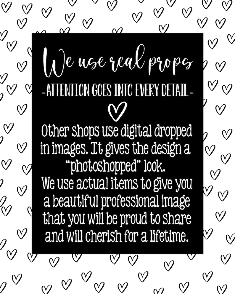 May include: Black and white text on a black background with a white heart in the middle. The text reads "We use real props - ATTENTION GOES INTO EVERY DETAIL - Other shops use digital dropped in images. It gives the design a "photoshopped" look. We use actual items to give you a beautiful professional image that you will be proud to share and will cherish for a lifetime."