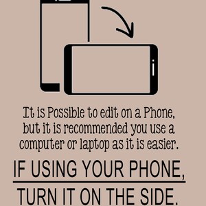 May include: A black and white illustration of two smartphones. The top smartphone is upright, while the bottom smartphone is turned sideways. The text reads: "It is Possible to edit on a Phone, but it is recommended you use a computer or laptop as it is easier. IF USING YOUR PHONE, TURN IT ON THE SIDE."
