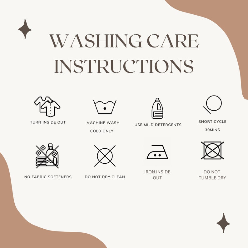 May include: Washing care instructions for clothing.  Turn inside out, machine wash cold only, use mild detergents, short cycle 30 minutes, no fabric softeners, do not dry clean, iron inside out, do not tumble dry.