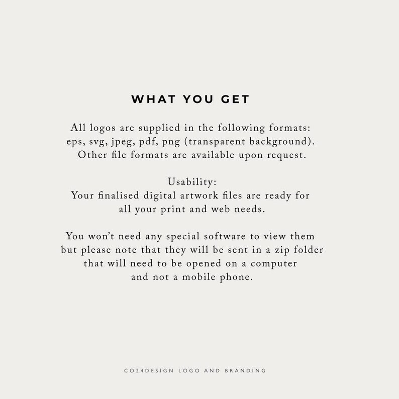 May include: Text on a white background that reads "WHAT YOU GET" followed by a description of the file formats included with a logo purchase: eps, svg, jpeg, pdf, png (transparent background). Other file formats are available upon request. The text continues with "Usability: Your finalized digital artwork files are ready for all your print and web needs." The text continues with "You won't need any special software to view them but please note that they will be sent in a zip folder that will need to be opened on a computer and not a mobile phone." The text concludes with "CO24DESIGN LOGO AND BRANDING".