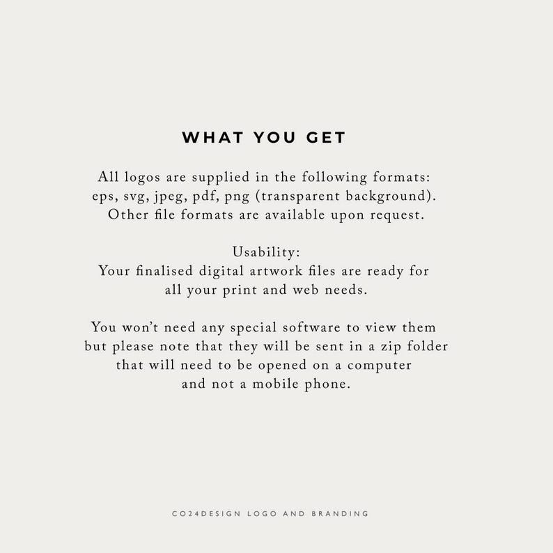 May include: Text on a white background that reads "WHAT YOU GET" followed by a description of the file formats included with a logo purchase: eps, svg, jpeg, pdf, png (transparent background). Other file formats are available upon request. The text continues with "Usability: Your finalized digital artwork files are ready for all your print and web needs." The text continues with "You won't need any special software to view them but please note that they will be sent in a zip folder that will need to be opened on a computer and not a mobile phone." The text concludes with "CO24DESIGN LOGO AND BRANDING".