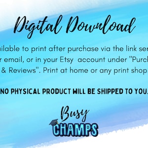 May include: Digital download graphic with blue and white watercolor background. Text reads "Digital Download" and "Available to print after purchase via the link sent to your email, or in your Etsy account under "Purchase & Reviews". Print at home or any print shop." and "NO PHYSICAL PRODUCT WILL BE SHIPPED TO YOU."  The graphic also includes the text "Busy CHAMPS" with a graduation cap icon.