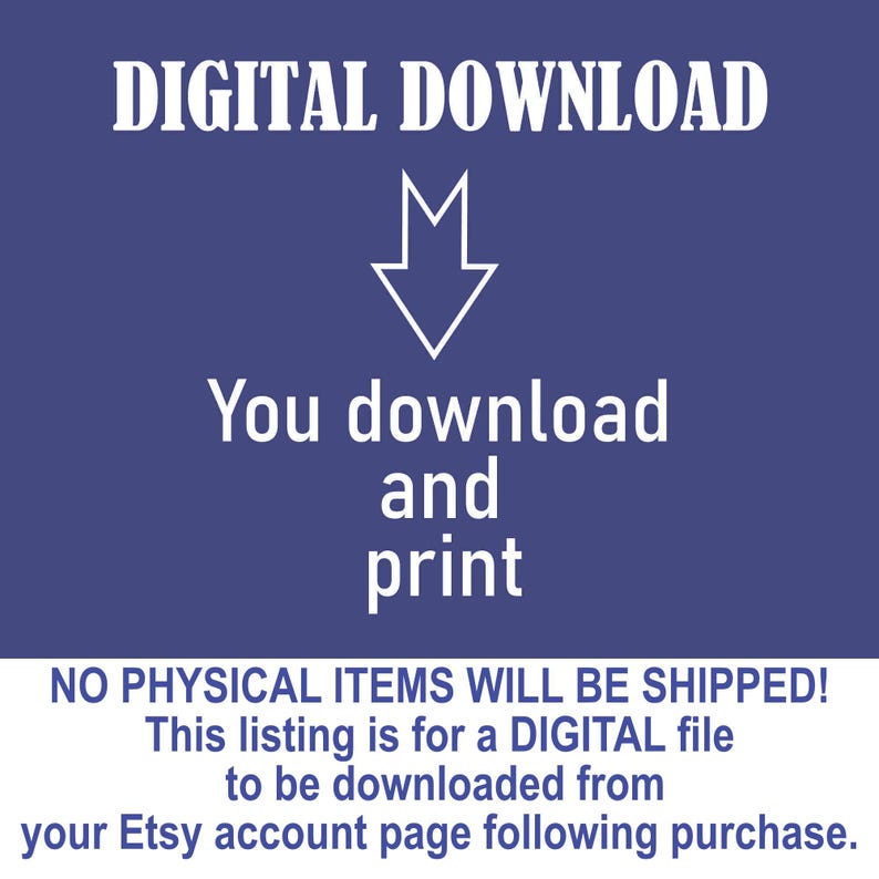 May include: A blue background with white text that reads "DIGITAL DOWNLOAD". An arrow pointing down is above the text "You download and print". Below that is the text "NO PHYSICAL ITEMS WILL BE SHIPPED! This listing is for a DIGITAL file to be downloaded from your Etsy account page following purchase."