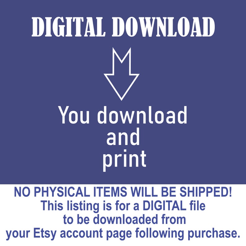 May include: A blue background with white text that reads "DIGITAL DOWNLOAD". An arrow pointing down is below the text. The text "You download and print" is below the arrow. The text "NO PHYSICAL ITEMS WILL BE SHIPPED! This listing is for a DIGITAL file to be downloaded from your Etsy account page following purchase." is at the bottom of the image.
