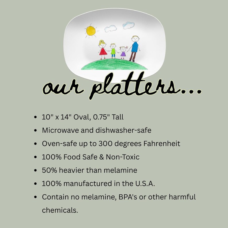 May include: An oval platter featuring a child-like drawing of a family on a green hill under a yellow sun. Text reads: our platters... 10" x 14" Oval, 0.75" Tall, Microwave and dishwasher-safe, Oven-safe up to 300 degrees Fahrenheit, 100% Food Safe & Non-Toxic.