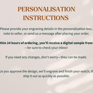 Pu&ograve; includere: Uno sfondo bianco con testo marrone che spiega le istruzioni di personalizzazione per un prodotto. Il testo recita: "PERSONALIZZAZIONE ISTRUZIONI Si prega di fornire i dettagli della propria incisione nella casella di personalizzazione, nota al venditore, o di inviarci un messaggio dopo aver effettuato l'ordine. Entro 24 ore dall'ordine, ricever&agrave; un campione digitale da parte nostra - assicurarsi di controllare la propria casella di posta! Se ha bisogno di apportare modifiche, non si preoccupi, possono essere apportate. Una volta approvato il design, incideremo e completeremo il suo orologio, quindi lo spediremo il pi&ugrave; rapidamente possibile."