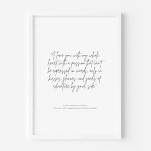 May include: A white framed wall art print featuring black text that reads: I love you with my whole heart with a passion that can't be expressed in words, only in kisses, glances, and years of adventure by your side. Elijah and Matilda Smith, 12th June, 2023 | Barossa Valley Estate Winery.