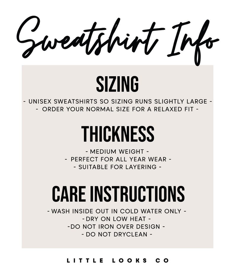 May include: Sweatshirt Info: Sizing runs slightly large, order your normal size for a relaxed fit. Thickness: Medium weight, perfect for all year wear, suitable for layering. Care Instructions: Wash inside out in cold water only, dry on low heat, do not iron over design, do not dry clean. Little Looks Co.