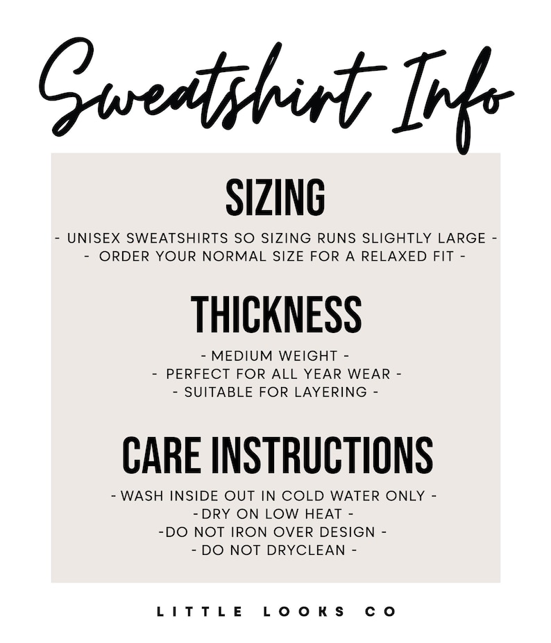 May include: Sweatshirt Info: Sizing runs slightly large, order your normal size for a relaxed fit. Thickness: Medium weight, perfect for all year wear, suitable for layering. Care Instructions: Wash inside out in cold water only, dry on low heat, do not iron over design, do not dry clean. Little Looks Co.