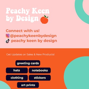 May include: Peachy Keen by Design logo with a peach graphic. The logo is on a pink background with a teal circle in the upper right corner. The text "Connect with us!" is below the logo, followed by social media icons and usernames. Below that is the text "Get Updates on Sales & New Products!" and a list of products offered: greeting cards, hats, notebooks, clothing, stickers, and art prints.