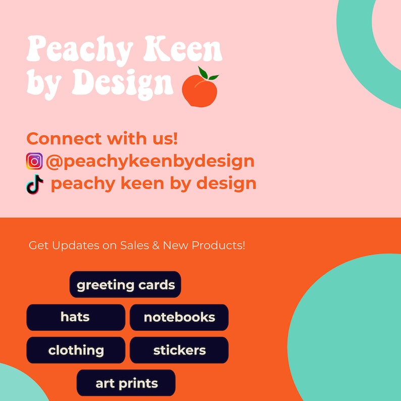 May include: Peachy Keen by Design logo with a peach graphic. The logo is on a pink background with a teal circle in the upper right corner. The text "Connect with us!" is below the logo, followed by social media icons and usernames. Below that is the text "Get Updates on Sales & New Products!" and a list of products offered: greeting cards, hats, notebooks, clothing, stickers, and art prints.