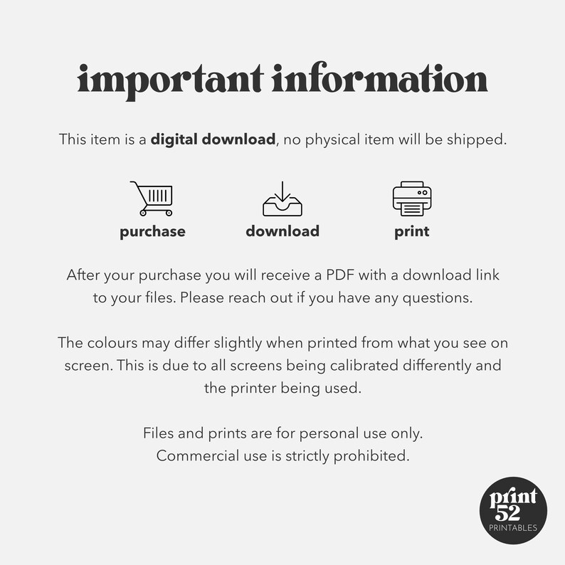 May include: Important information about a digital download. The text says this item is a digital download, no physical item will be shipped. The image shows three icons: a shopping cart, a download arrow, and a printer. The text below the icons says: After your purchase you will receive a PDF with a download link to your files. Please reach out if you have any questions. The colours may differ slightly when printed from what you see on screen. This is due to all screens being calibrated differently and the printer being used. Files and prints are for personal use only. Commercial use is strictly prohibited.