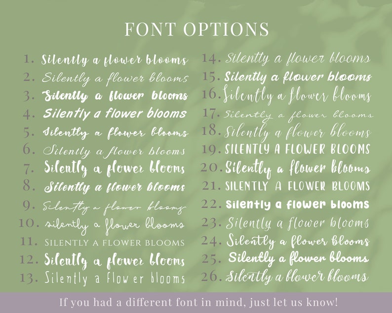 May include: A list of 26 different font options for the phrase "Silently a flower blooms". The fonts range from handwritten to more formal styles. The text "FONT OPTIONS" is at the top of the image. The text "If you had a different font in mind, just let us know!" is at the bottom of the image.