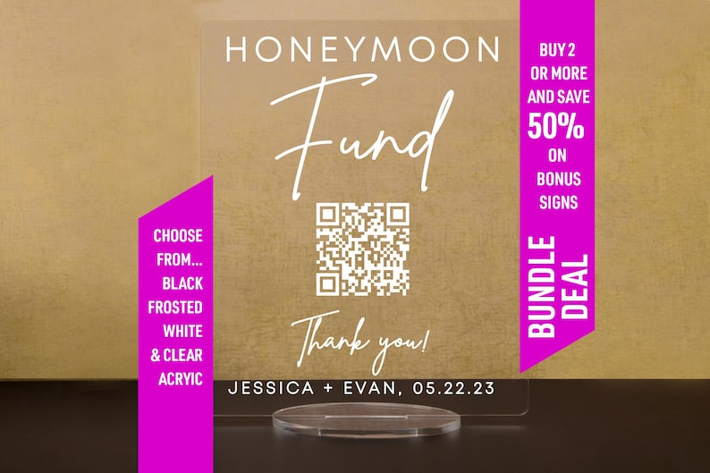 May include: A clear acrylic sign with the text "Honeymoon Fund" and a QR code. The sign also includes the text "Thank you!" and the names "Jessica + Evan" with the date "05.22.23". The sign is on a clear acrylic stand. A pink rectangle with the text "Choose from... Black Frosted White & Clear Acrylic" is on the left side of the sign. A pink rectangle with the text "Buy 2 or more and save 50% on Bonus Signs Bundle Deal" is on the right side of the sign.