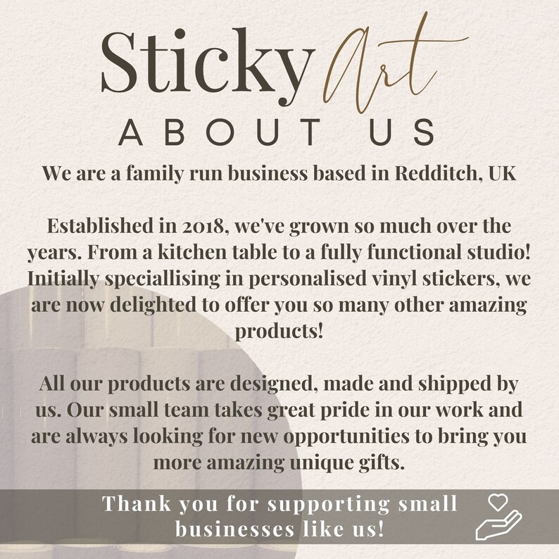 May include: Text overlay on a light brown background with a white and brown abstract design. The text reads "Sticky Art About Us". The text continues with information about the company, including that it is a family run business based in Redditch, UK. The text also states that the company was established in 2018 and has grown from a kitchen table to a fully functional studio. The text also states that the company specializes in personalized vinyl stickers and now offers many other amazing products. The text concludes with a thank you to customers for supporting small businesses.