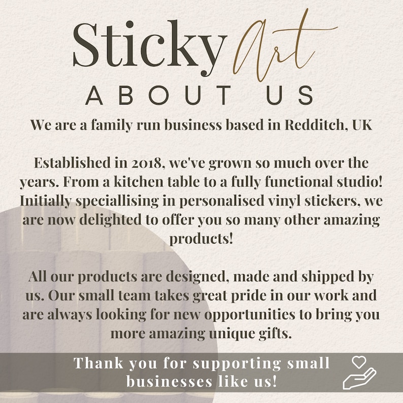 May include: Sticky Art About Us: A family run business based in Redditch, UK. Established in 2018, they specialize in personalized vinyl stickers and other amazing products. They design, make, and ship all their products.