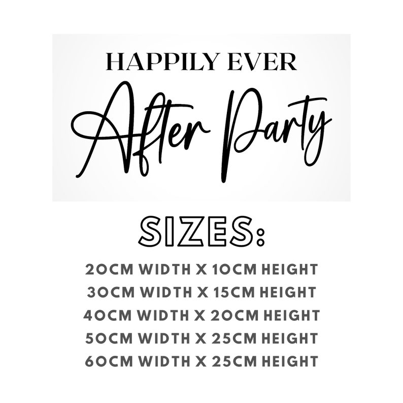 May include: Black and white text graphic that reads "Happily Ever After Party" with the words "After Party" in cursive. Below the text, the word "SIZES:" is in bold, black text.  The text below lists five sizes in centimeters: 20cm width x 10cm height, 30cm width x 15cm height, 40cm width x 20cm height, 50cm width x 25cm height, and 60cm width x 25cm height.