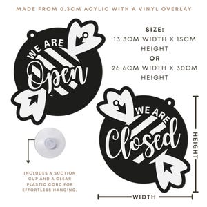 May include: Black and white acrylic sign with the words "We Are Open" and "We Are Closed". The sign is available in two sizes: 5.2 inches wide by 5.9 inches high, or 10.5 inches wide by 11.8 inches high. Includes a suction cup and clear cord for hanging.
