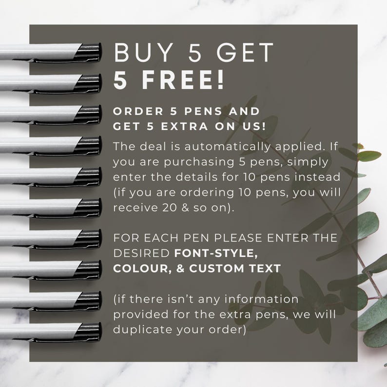 May include: A graphic with a buy 5 get 5 free offer for pens. The graphic shows 10 pens lined up vertically and text that says "BUY 5 GET 5 FREE!" and "ORDER 5 PENS AND GET 5 EXTRA ON US!" The text explains that the deal is automatically applied and that customers should enter the details for the total number of pens they want. The graphic also says "FOR EACH PEN PLEASE ENTER THE DESIRED FONT-STYLE, COLOUR, & CUSTOM TEXT" and "(if there isn't any information provided for the extra pens, we will duplicate your order)"