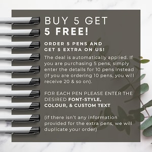 May include: A graphic with a buy 5 get 5 free offer for pens. The graphic shows 10 pens lined up vertically and text that says "BUY 5 GET 5 FREE!" and "ORDER 5 PENS AND GET 5 EXTRA ON US!" The text explains that the deal is automatically applied and that customers should enter the details for the total number of pens they want. The graphic also says "FOR EACH PEN PLEASE ENTER THE DESIRED FONT-STYLE, COLOUR, & CUSTOM TEXT" and "(if there isn't any information provided for the extra pens, we will duplicate your order)"