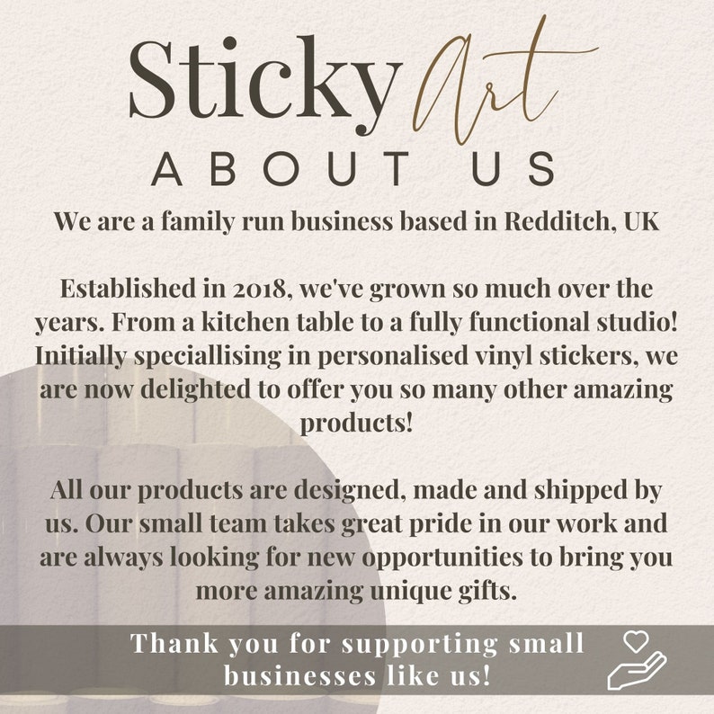May include: Text overlay on a light brown background with a white and brown abstract design. The text reads "Sticky Art About Us". The text continues with information about the company, including that it is a family run business based in Redditch, UK. The text also states that the company was established in 2018 and has grown from a kitchen table to a fully functional studio. The text also states that the company specializes in personalized vinyl stickers and now offers many other amazing products. The text concludes with a thank you to customers for supporting small businesses.
