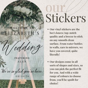 May include: A white and green wedding sign with the text "Welcome to Elizabeth's Wedding" and "We're so glad you're here."  The sign also includes the date "08110124" and the text "Featuring Alex". The sign is on a wooden easel in front of a green leafy background. The text "our Stickers" is in the upper right corner of the image. The text below the stickers says "Our vinyl stickers are the bee's knees: top-notch quality and a breeze to stick on any smooth clean surface. From water bottles to walls, cars to mirrors, we have you covered, quite literally! Our designs come in all sorts of shapes and sizes, so you can pick the perfect fit for you. And with a wide range of colours to choose from, you'll be spoilt for choice!"
