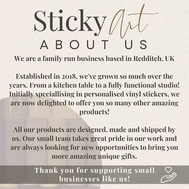 May include: A text-based image with the words "Sticky Art" in a brown font, followed by "ABOUT US" in a smaller font. The text reads: "We are a family run business based in Redditch, UK. Established in 2018, we've grown so much over the years. From a kitchen table to a fully functional studio! Initially specialising in personalised vinyl stickers, we are now delighted to offer you so many other amazing products! All our products are designed, made and shipped by us. Our small team takes great pride in our work and are always looking for new opportunities to bring you more amazing unique gifts. Thank you for supporting small businesses like us!"