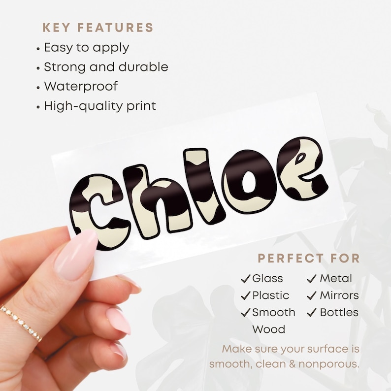 May include: A white sticker with the name "Chloe" in a black and cream cow print font. The sticker is easy to apply, strong, durable, waterproof, and has a high-quality print. Perfect for glass, metal, plastic, mirrors, smooth surfaces, bottles, and wood.