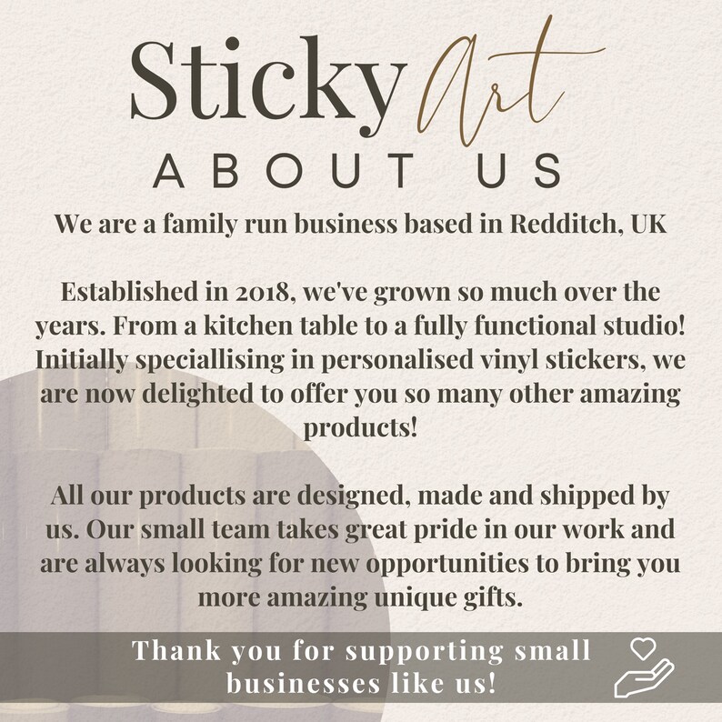 K&ouml;nnte beinhalten: Ein Textbild mit den Worten "Sticky Art" in brauner Schrift, gefolgt von "ABOUT US" in kleinerer Schrift. Der Text lautet: "We are a family run business based in Redditch, UK. Established in 2018, we've grown so much over the years. From a kitchen table to a fully functional studio! Initially specialising in personalised vinyl stickers, we are now delighted to offer you so many other amazing products! All our products are designed, made and shipped by us. Our small team takes great pride in our work and are always looking for new opportunities to bring you more amazing unique gifts. Thank you for supporting small businesses like us!"