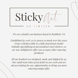May include: A white background with a black square frame containing the text "Sticky Art UK LIMITED". Below the frame is text that reads "We are a family run business based in Redditch, UK. Established in 2018, we've grown so much over the years. From a kitchen table to a fully functional studio! Initially specialising in personalised vinyl stickers, we are now delighted to offer you so many other amazing products! All our products are designed, made and shipped by us. Our small team takes great pride in our work and are always looking for new opportunities to bring you more amazing unique gifts."