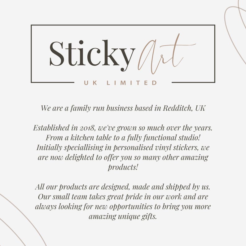 May include: A white background with a black square frame containing the text "Sticky Art UK LIMITED". Below the frame is text that reads "We are a family run business based in Redditch, UK. Established in 2018, we've grown so much over the years. From a kitchen table to a fully functional studio! Initially specialising in personalised vinyl stickers, we are now delighted to offer you so many other amazing products! All our products are designed, made and shipped by us. Our small team takes great pride in our work and are always looking for new opportunities to bring you more amazing unique gifts."