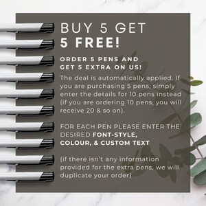 May include: A graphic with a buy 5 get 5 free offer for pens. The graphic shows 10 pens lined up vertically and text that says "BUY 5 GET 5 FREE!" and "ORDER 5 PENS AND GET 5 EXTRA ON US!" The deal is automatically applied. If you are purchasing 5 pens, simply enter the details for 10 pens instead (if you are ordering 10 pens, you will receive 20 & so on). FOR EACH PEN PLEASE ENTER THE DESIRED FONT-STYLE, COLOUR, & CUSTOM TEXT (if there isn't any information provided for the extra pens, we will duplicate your order).