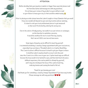 May include: A white text box with a green watercolor background. The text box contains information about jewelry sizing and care. The text reads: "ATTENTION Before deciding that your jewelry is smaller or bigger than expected, please read the item description and message me with any questions. Do not base your review of my product on your ability to read or your failure to know your size, be that would be embarrassing. Prior to placing an order please know the Labret Length or Hoop Diameter that you need! Hoop size needed will depend on your piercing location and ear anatomy. It is best to visit your local professional piercer to get measured so that aren't frustrated by ordering the wrong size. Due to the nature of body jewelry, I am unable to accept returns or exchanges on this item due to sanitation concerns. It would be unethical for me to resell Piercing Jewelry that I am not 100% sure has not been worn. Some types of jewelry can be difficult to insert by yourself. I recommend scheduling a Jewelry Change appointment with your local piercer, especially if you purchase a Threaded Labret or a Captive Bead Ring. The Conch location is difficult because it is hard to get your fingers in there to hold the Labret Jewelry Head to screw it onto the post since the Conch is in a little curve in your ear. Captive bead rings are difficult because the hoop needs to be twisted to open, and then bent back into place. Without experience, this can be painful to attempt by yourself, and it may also misshapen the hoop of the captive bead ring, reducing tension and causing the bead to fall out. Thank for you knowing your size! And thank you for scheduling a Jewelry Change Appointment if you have any trouble. Please message me with any questions!"