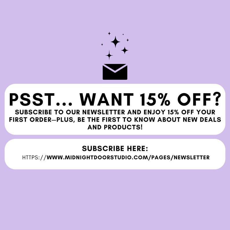 May include: Purple background with a black envelope and stars. Text reads: "PSST... WANT 15% OFF? SUBSCRIBE TO OUR NEWSLETTER AND ENJOY 15% OFF YOUR FIRST ORDER-PLUS, BE THE FIRST TO KNOW ABOUT NEW DEALS AND PRODUCTS! SUBSCRIBE HERE: HTTPS://WWW.MIDNIGHTDOORSTUDIO.COM/PAGES/NEWSLETTER"
