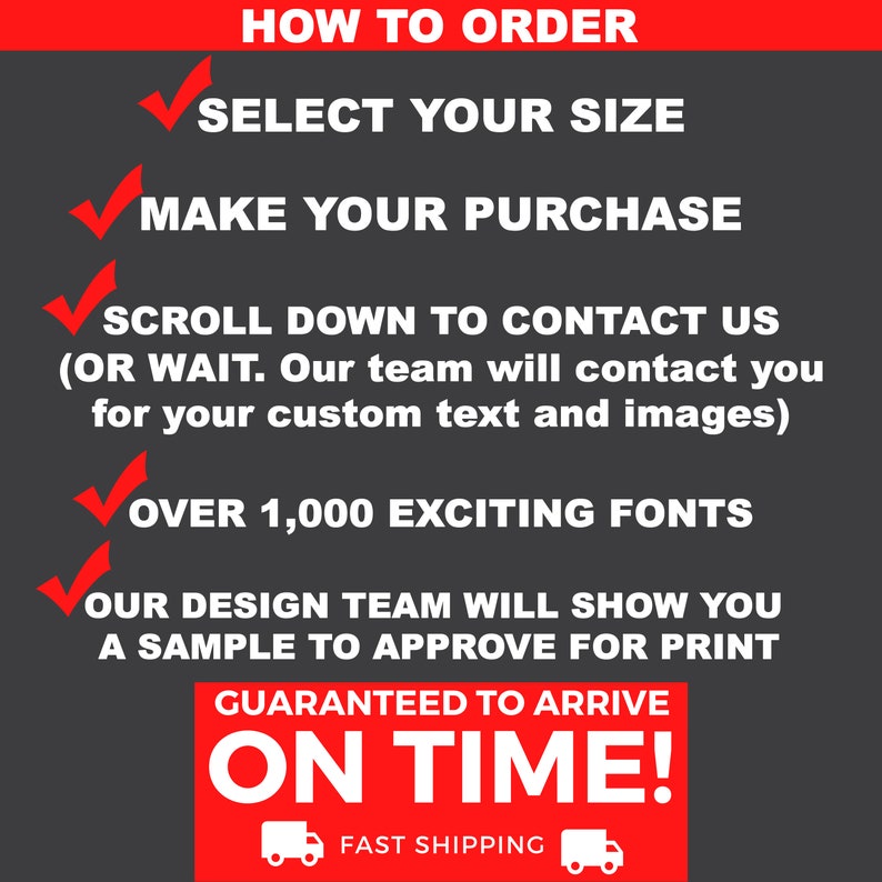 May include: A graphic with a red background and white checkmarks next to each step of how to order a custom product. The steps are: Select your size, Make your purchase, Scroll down to contact us (or wait, our team will contact you for your custom text and images), Over 1,000 exciting fonts, Our design team will show you a sample to approve for print. The graphic also includes the text "Guaranteed to arrive on time!" with a truck icon on either side of the text.