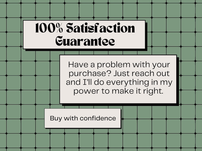 May include: An image with a green grid background and three white rectangular text boxes. The top box reads "100% Satisfaction Guarantee." The middle box states, "Have a problem with your purchase? Just reach out and I'll do everything in my power to make it right." The bottom box says, "Buy with confidence."