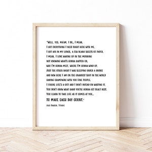 May include: A black and white printable quote from the movie Titanic. The quote reads "Well, yes, ma'am, I do. I mean I got everything I need right here with me. I got air in my lungs, a few blank sheets of paper. I mean, I love waking up in the morning not knowing what's gonna happen or who I'm gonna meet, where I'm gonna wind up. Just the other night I was sleeping under a bridge and now here I am on the grandest ship in the world having champagne with you fine people. I figure life's a gift and I don't intend on wasting it. You don't know what hand you're gonna get dealt next. You learn to take life as it comes at you. To make each day count." - Jack Dawson, Titanic