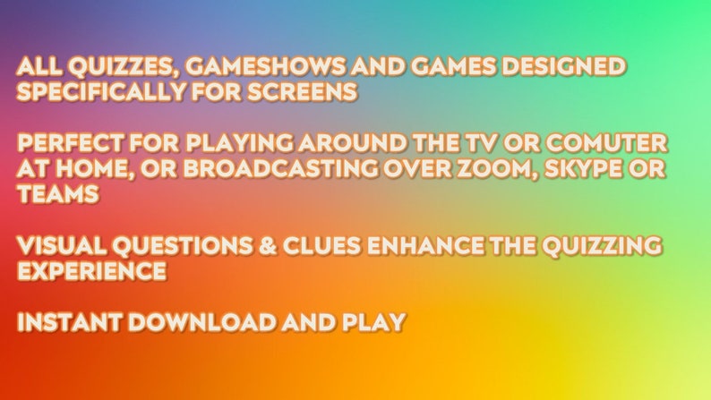May include: Image with text on a gradient background. The text reads: "ALL QUIZZES, GAMESHOWS AND GAMES DESIGNED SPECIFICALLY FOR SCREENS. PERFECT FOR PLAYING AROUND THE TV OR COMPUTER AT HOME, OR BROADCASTING OVER ZOOM, SKYPE OR TEAMS. VISUAL QUESTIONS & CLUES ENHANCE THE QUIZZING EXPERIENCE. INSTANT DOWNLOAD AND PLAY."