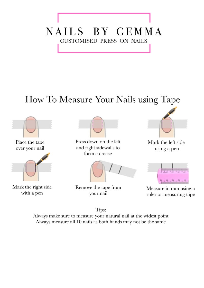 May include: A diagram showing how to measure your natural nails using tape measure. The steps include placing the tape measure over your nail, pressing down on the left and right sidewalls to form a crease, marking the left and right sides with a pen, removing the tape, and measuring in millimeters using a ruler or measuring tape. The text reads: "How To Measure Your Nails using Tape", "Place the tape over your nail", "Press down on the left and right sidewalls to form a crease", "Mark the left side using a pen", "Mark the right side with a pen", "Remove the tape from your nail", "Measure in mm using a ruler or measuring tape", "Tips: Always make sure to measure your natural nail at the widest point", "Always measure all 10 nails as both hands may not be the same".