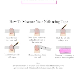 May include: A diagram showing how to measure your natural nails using tape measure. The diagram shows a finger with a tape measure placed over the nail, then pressed down on the sides to create a crease, then marked with a pen on both sides, and finally measured with a ruler. The text reads: "How To Measure Your Nails using Tape", "Place the tape over your nail", "Press down on the left and right sidewalls to form a crease", "Mark the left side using a pen", "Mark the right side with a pen", "Remove the tape from your nail", "Measure in mm using a ruler or measuring tape", "Tips: Always make sure to measure your natural nail at the widest point", "Always measure all 10 nails as both hands may not be the same".