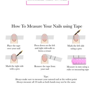 May include: A diagram showing how to measure your nails using tape. The steps include placing tape over your nail, pressing down on the left and right sidewalls to form a crease, marking the left and right sides with a pen, removing the tape, and measuring in millimeters using a ruler or measuring tape. The text reads: "How To Measure Your Nails using Tape" and "Always make sure to measure your natural nail at the widest point. Always measure all 10 nails as both hands may not be the same."