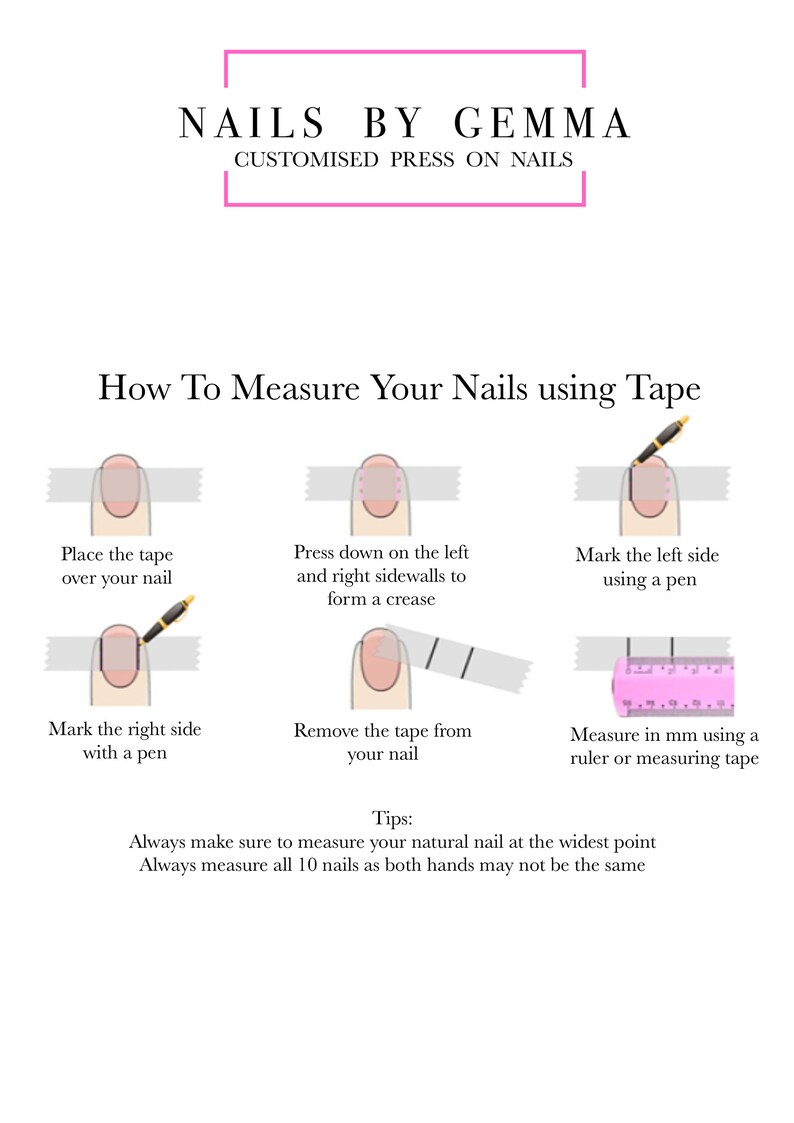 May include: A diagram showing how to measure your nails using tape. The steps include placing tape over your nail, pressing down on the left and right sidewalls to form a crease, marking the left and right sides with a pen, removing the tape, and measuring in millimeters using a ruler or measuring tape. The text reads: "How To Measure Your Nails using Tape" and "Always make sure to measure your natural nail at the widest point. Always measure all 10 nails as both hands may not be the same."