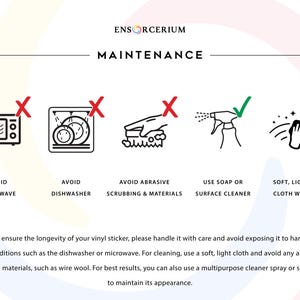 Ensorcerium vinyl decal maintenance guide. 

Avoid: microwave, dishwasher, and abrasive scrubbing or materials such as wire wool. 

Do: wipe gently with a soft light cloth, use soap or a multipurpose surface cleaner spray. 

Treat your decal with care and it will maintain its appearance and last for years to come.