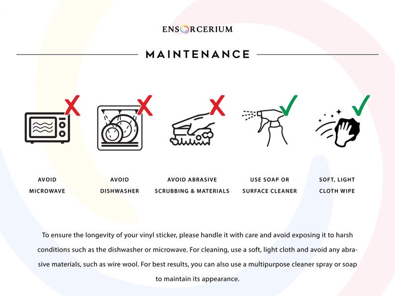 Ensorcerium vinyl decal maintenance guide. 

Avoid: microwave, dishwasher, and abrasive scrubbing or materials such as wire wool. 

Do: wipe gently with a soft light cloth, use soap or a multipurpose surface cleaner spray. 

Treat your decal with care and it will maintain its appearance and last for years to come.