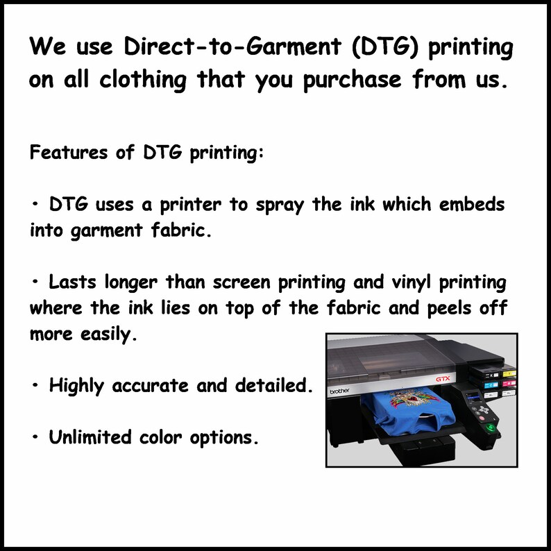 May include: A black and white image of a direct-to-garment (DTG) printer printing on a blue t-shirt. The text on the image reads "We use Direct-to-Garment (DTG) printing on all clothing that you purchase from us. Features of DTG printing: &bull; DTG uses a printer to spray the ink which embeds into garment fabric. &bull; Lasts longer than screen printing and vinyl printing where the ink lies on top of the fabric and peels off more easily. &bull; Highly accurate and detailed. &bull; Unlimited color options."