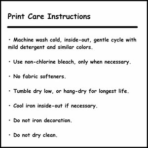 May include: Print care instructions for a garment. Machine wash cold, inside-out, gentle cycle with mild detergent and similar colors. Use non-chlorine bleach only when necessary. No fabric softeners. Tumble dry low or hang-dry for longest life. Cool iron inside-out if necessary. Do not iron decoration. Do not dry clean.